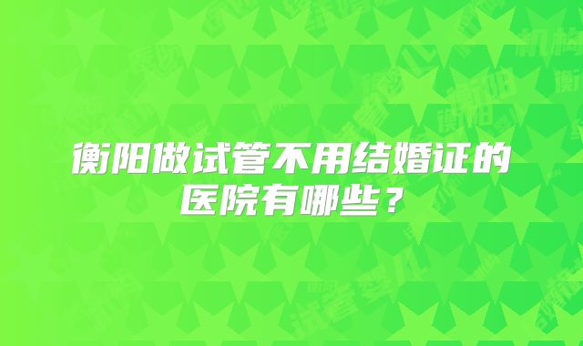衡阳做试管不用结婚证的医院有哪些？