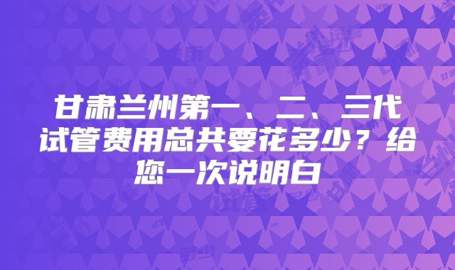 甘肃兰州第一、二、三代试管费用总共要花多少？给您一次说明白