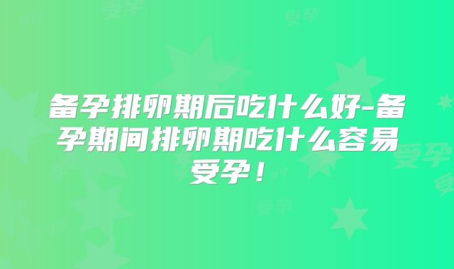 备孕排卵期后吃什么好-备孕期间排卵期吃什么容易受孕!