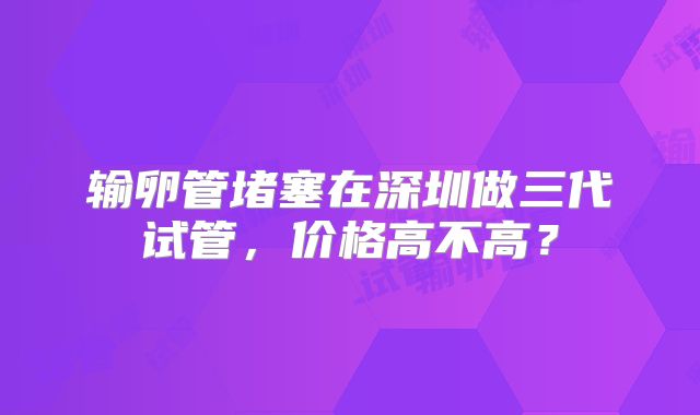 输卵管堵塞在深圳做三代试管，价格高不高？