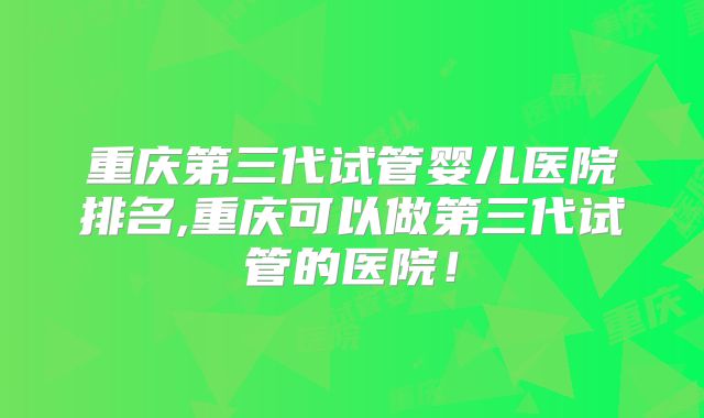 重庆第三代试管婴儿医院排名,重庆可以做第三代试管的医院！