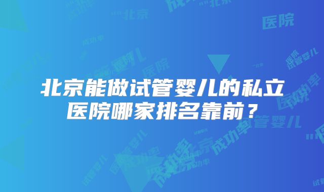 北京能做试管婴儿的私立医院哪家排名靠前？