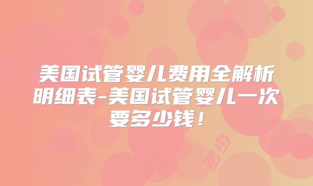 美国试管婴儿费用全解析明细表-美国试管婴儿一次要多少钱！