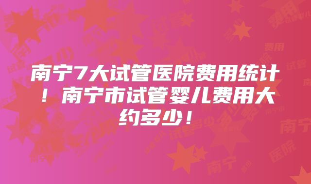 南宁7大试管医院费用统计！南宁市试管婴儿费用大约多少！