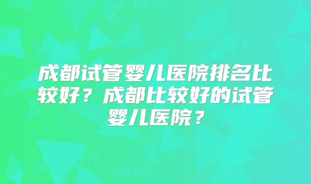 成都试管婴儿医院排名比较好？成都比较好的试管婴儿医院？