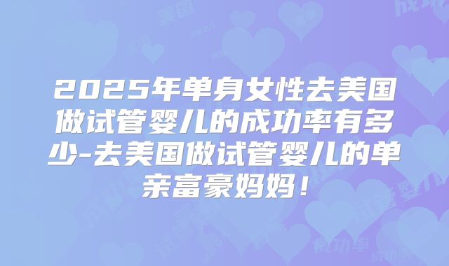 2025年单身女性去美国做试管婴儿的成功率有多少-去美国做试管婴儿的单亲富豪妈妈！