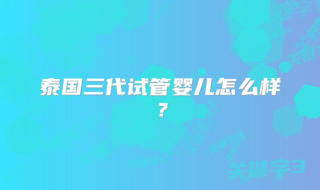 泰国三代试管婴儿怎么样?