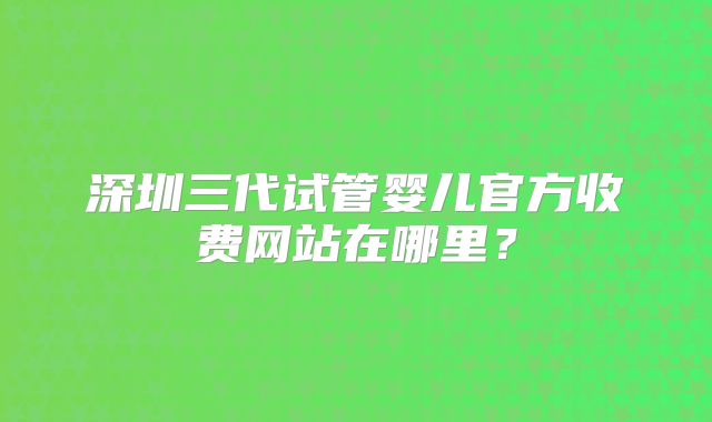 深圳三代试管婴儿官方收费网站在哪里？