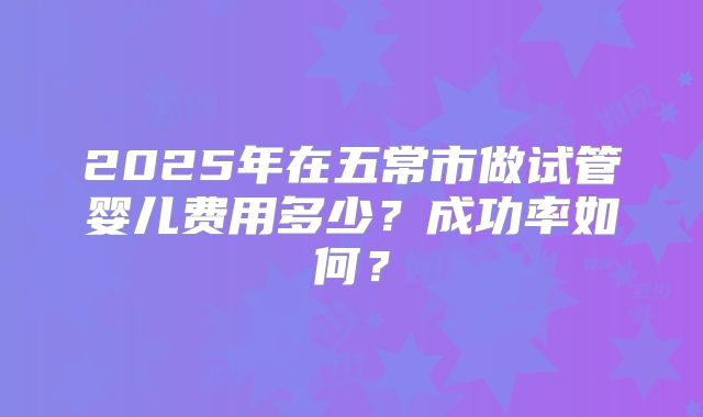 2025年在五常市做试管婴儿费用多少？成功率如何？