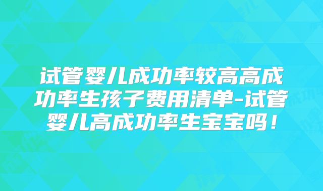 试管婴儿成功率较高高成功率生孩子费用清单-试管婴儿高成功率生宝宝吗！