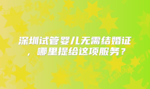 深圳试管婴儿无需结婚证，哪里提给这项服务？