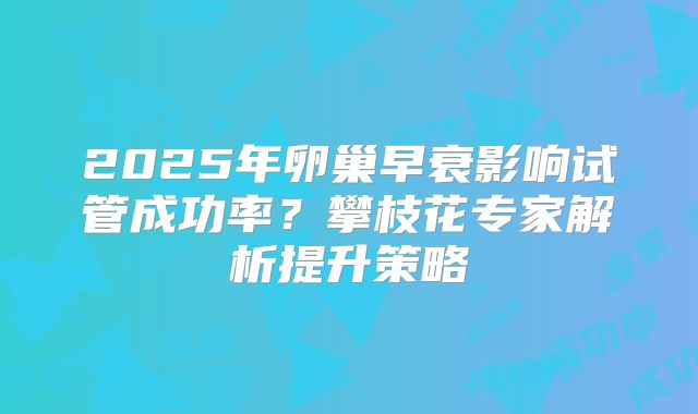2025年卵巢早衰影响试管成功率?攀枝花专家解析提升策略