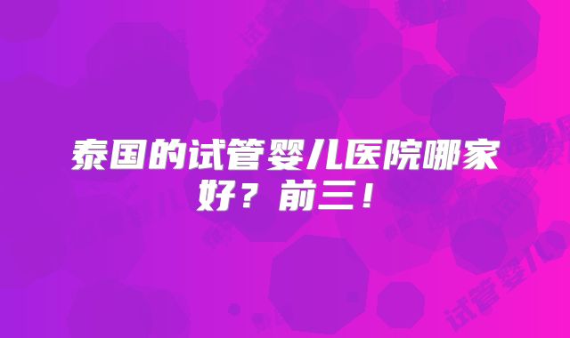 泰国的试管婴儿医院哪家好？前三！