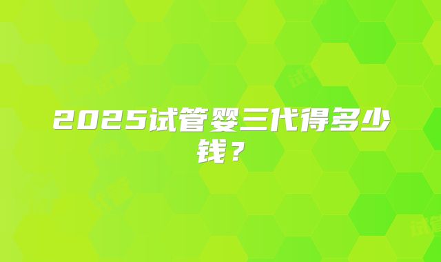 2025试管婴三代得多少钱？