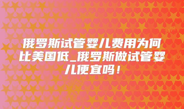 俄罗斯试管婴儿费用为何比美国低_俄罗斯做试管婴儿便宜吗!