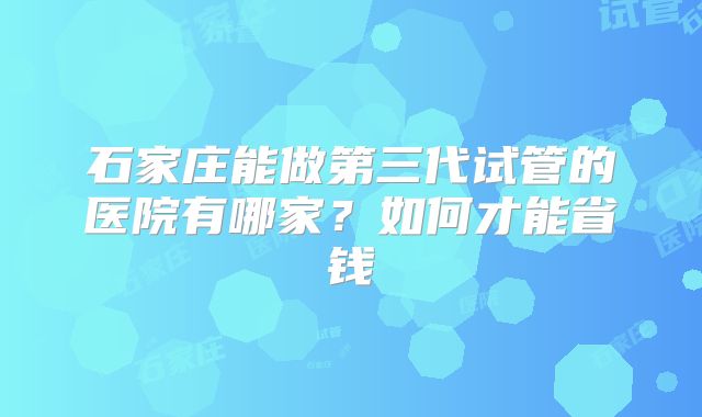 石家庄能做第三代试管的医院有哪家？如何才能省钱