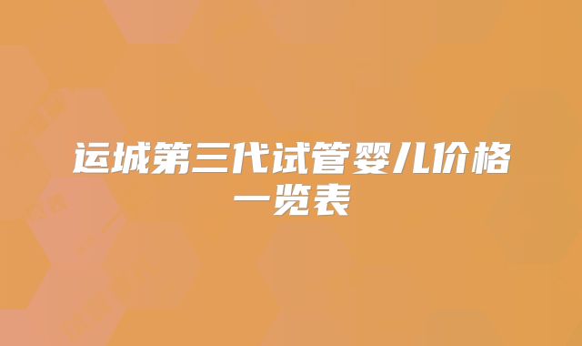 运城第三代试管婴儿价格一览表