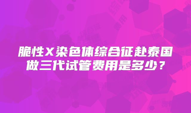 脆性X染色体综合征赴泰国做三代试管费用是多少？