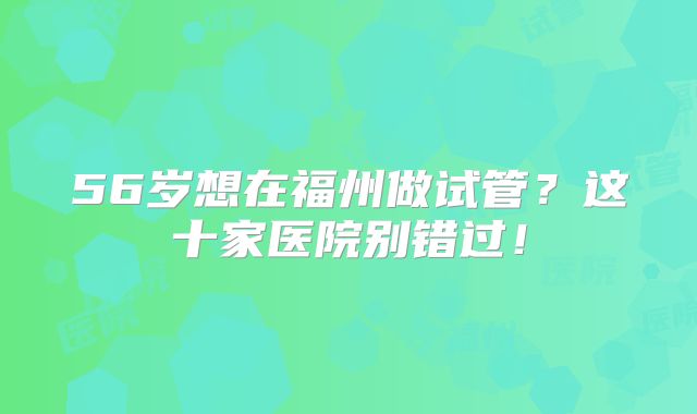 56岁想在福州做试管?这十家医院别错过!