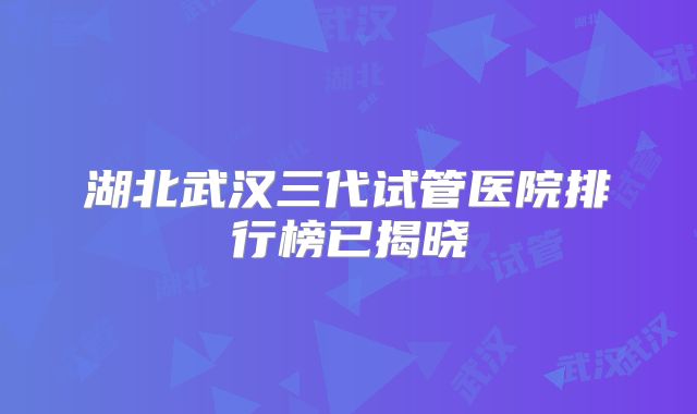 湖北武汉三代试管医院排行榜已揭晓