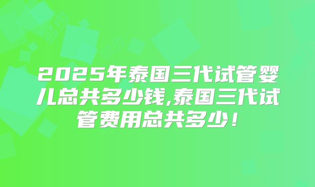 2025年泰国三代试管婴儿总共多少钱,泰国三代试管费用总共多少！