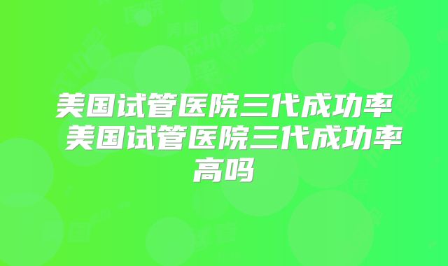 美国试管医院三代成功率 美国试管医院三代成功率高吗