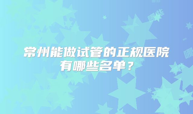 常州能做试管的正规医院有哪些名单？
