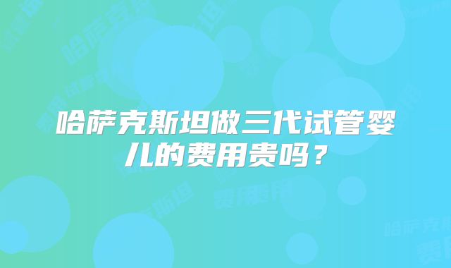 哈萨克斯坦做三代试管婴儿的费用贵吗？