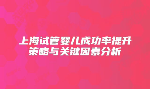 上海试管婴儿成功率提升策略与关键因素分析