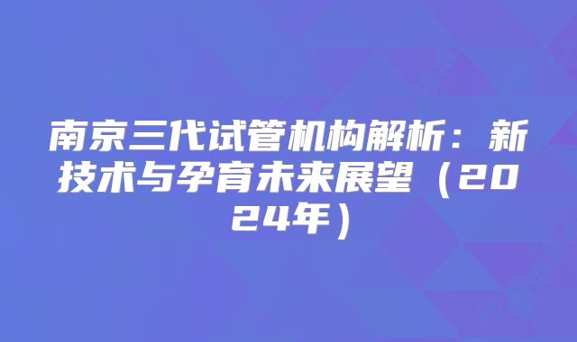 南京三代试管机构解析：新技术与孕育未来展望（2024年）