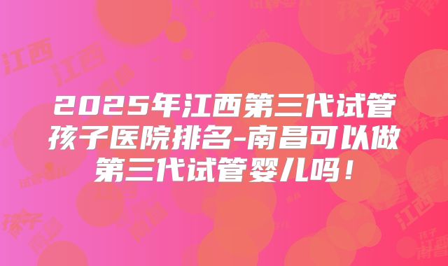 2025年江西第三代试管孩子医院排名-南昌可以做第三代试管婴儿吗！