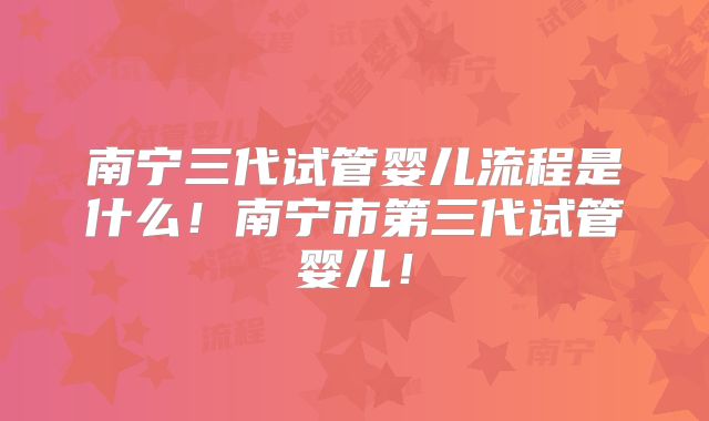 南宁三代试管婴儿流程是什么！南宁市第三代试管婴儿！