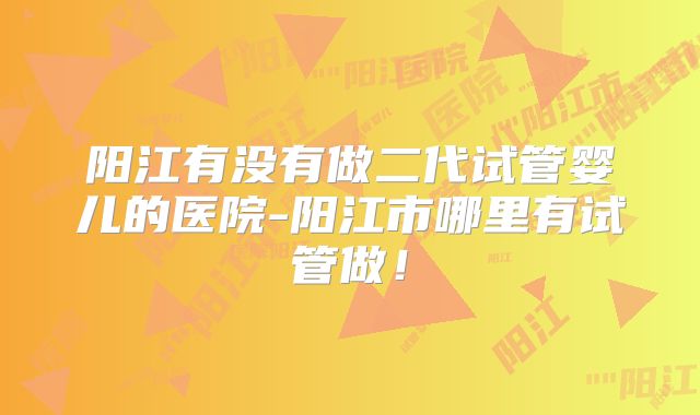 阳江有没有做二代试管婴儿的医院-阳江市哪里有试管做！