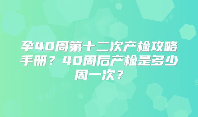 孕40周第十二次产检攻略手册？40周后产检是多少周一次？