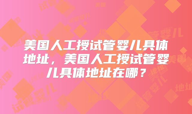 美国人工授试管婴儿具体地址,美国人工授试管婴儿具体地址在哪?