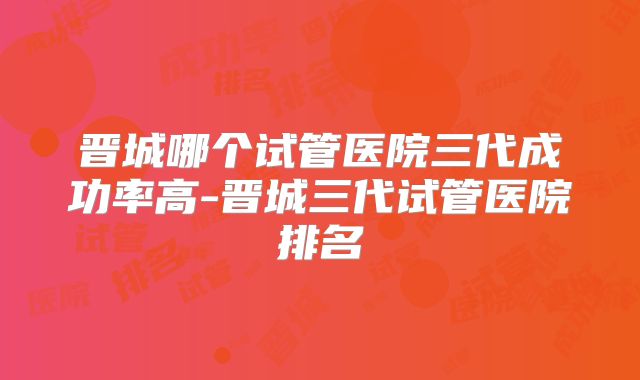 晋城哪个试管医院三代成功率高-晋城三代试管医院排名