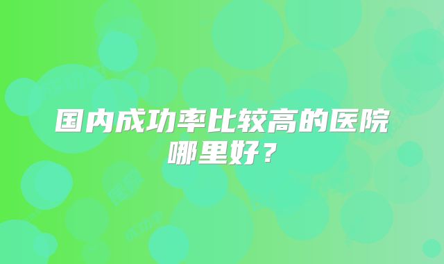 国内成功率比较高的医院哪里好？