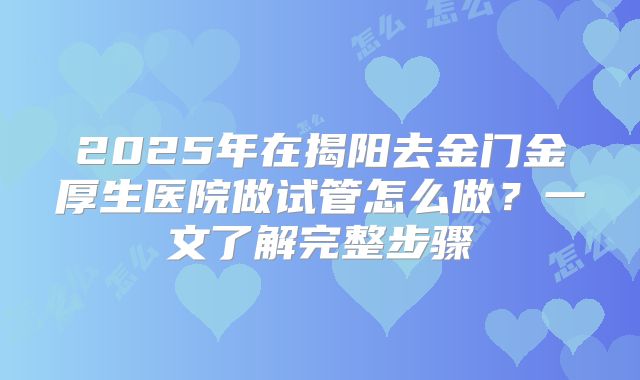 2025年在揭阳去金门金厚生医院做试管怎么做?一文了解完整步骤