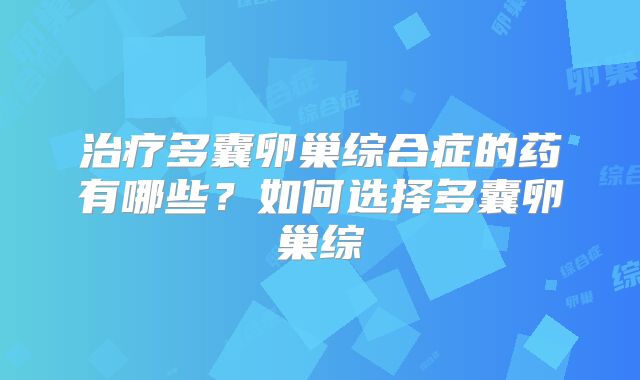 治疗多囊卵巢综合症的药有哪些？如何选择多囊卵巢综
