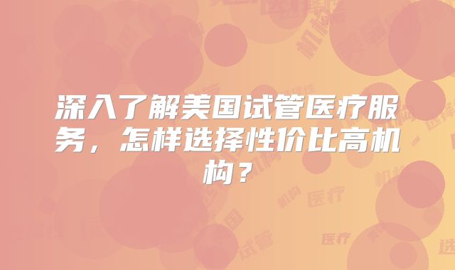 深入了解美国试管医疗服务，怎样选择性价比高机构？