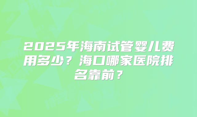 2025年海南试管婴儿费用多少？海口哪家医院排名靠前？