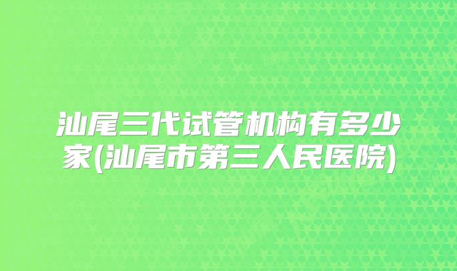 汕尾三代试管机构有多少家(汕尾市第三人民医院)
