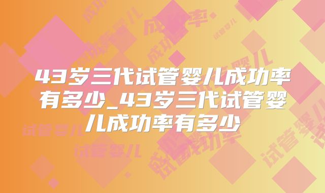 43岁三代试管婴儿成功率有多少_43岁三代试管婴儿成功率有多少