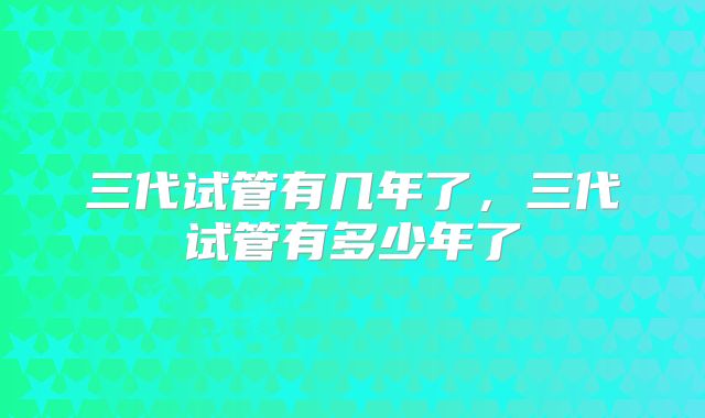 三代试管有几年了,三代试管有多少年了