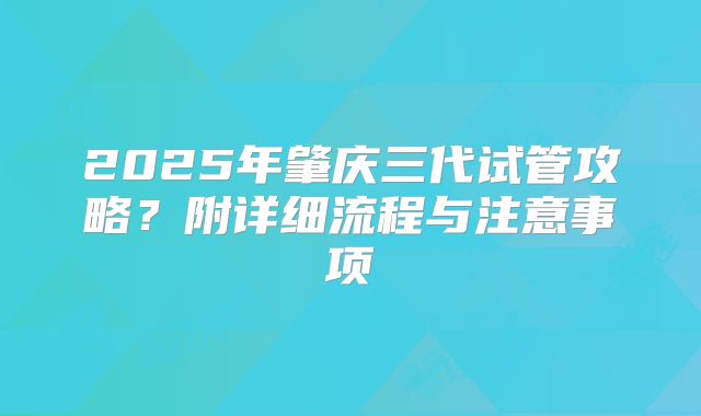 2025年肇庆三代试管攻略?附详细流程与注意事项
