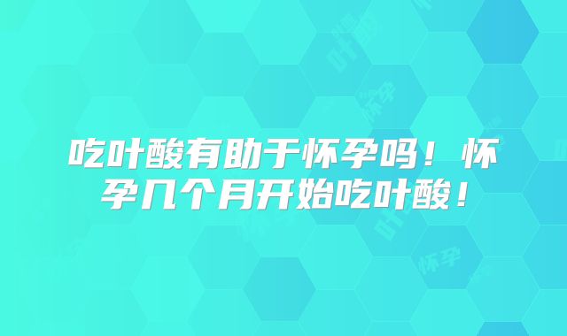 吃叶酸有助于怀孕吗！怀孕几个月开始吃叶酸！