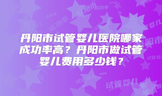 丹阳市试管婴儿医院哪家成功率高？丹阳市做试管婴儿费用多少钱？
