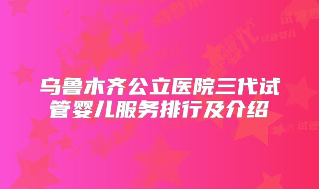 乌鲁木齐公立医院三代试管婴儿服务排行及介绍