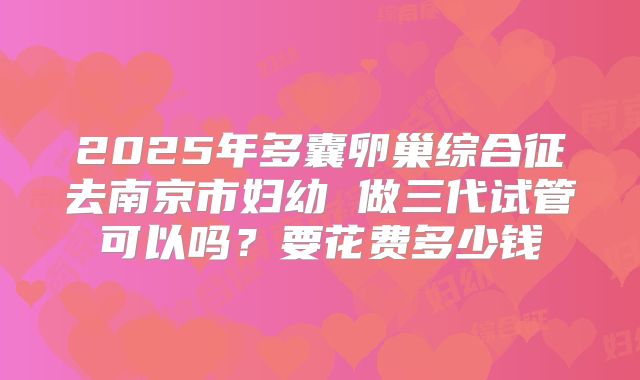 2025年多囊卵巢综合征去南京市妇幼 做三代试管可以吗？要花费多少钱