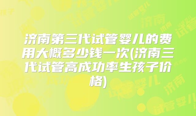 济南第三代试管婴儿的费用大概多少钱一次(济南三代试管高成功率生孩子价格)